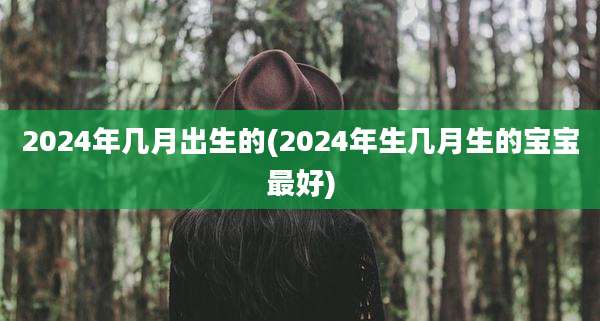 2024年几月出生的(2024年生几月生的宝宝最好)