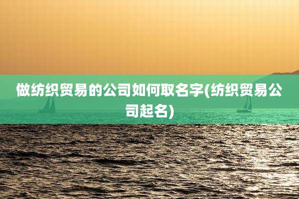 做纺织贸易的公司如何取名字(纺织贸易公司起名)