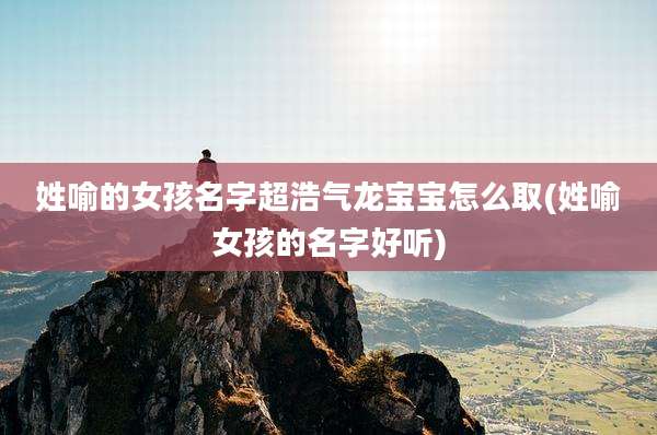 姓喻的女孩名字超浩气龙宝宝怎么取(姓喻女孩的名字好听)