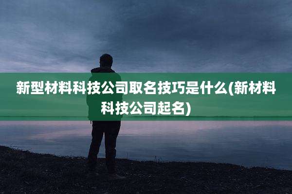 新型材料科技公司取名技巧是什么(新材料科技公司起名)