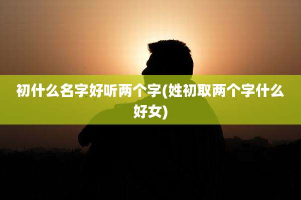 初什么名字好听两个字(姓初取两个字什么好女)