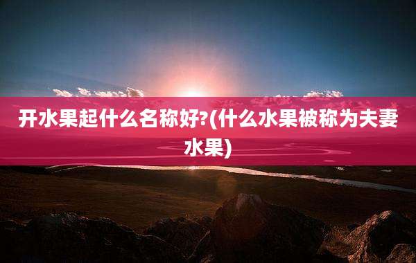 开水果起什么名称好?(什么水果被称为夫妻水果)
