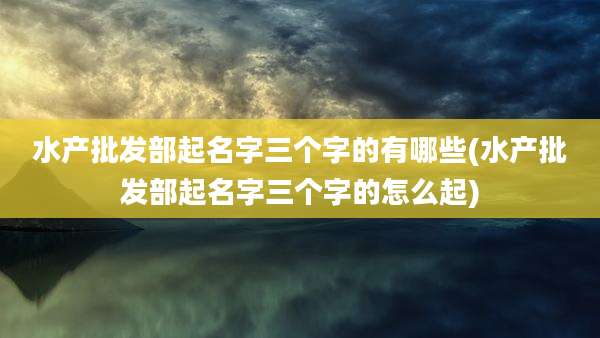 水产批发部起名字三个字的有哪些(水产批发部起名字三个字的怎么起)