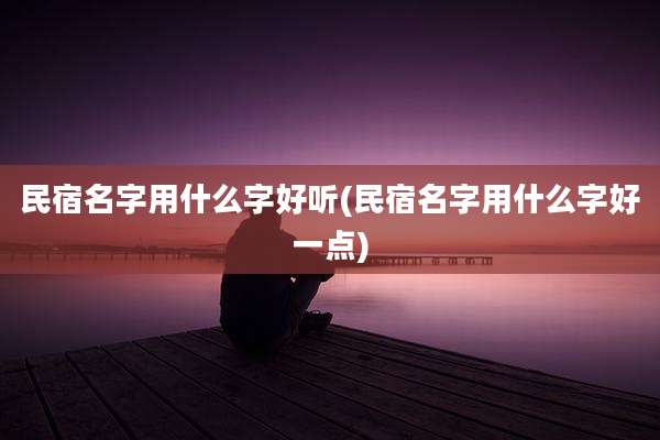 民宿名字用什么字好听(民宿名字用什么字好一点)