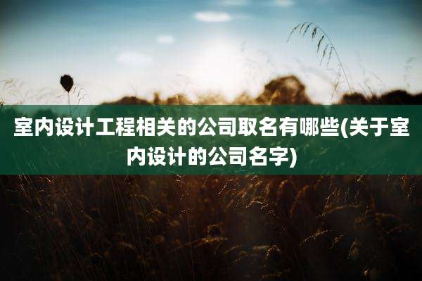 室内设计工程相关的公司取名有哪些(关于室内设计的公司名字)