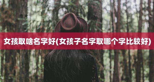 女孩取啥名字好(女孩子名字取哪个字比较好)