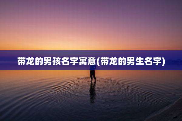 带龙的男孩名字寓意(带龙的男生名字)