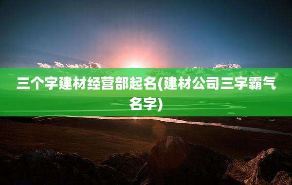 三个字建材经营部起名(建材公司三字霸气名字)