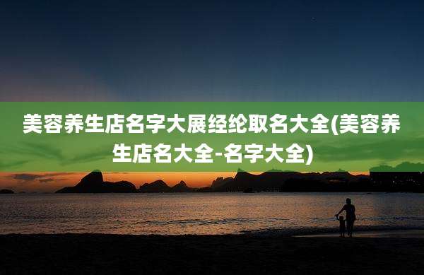 美容养生店名字大展经纶取名大全(美容养生店名大全-名字大全)