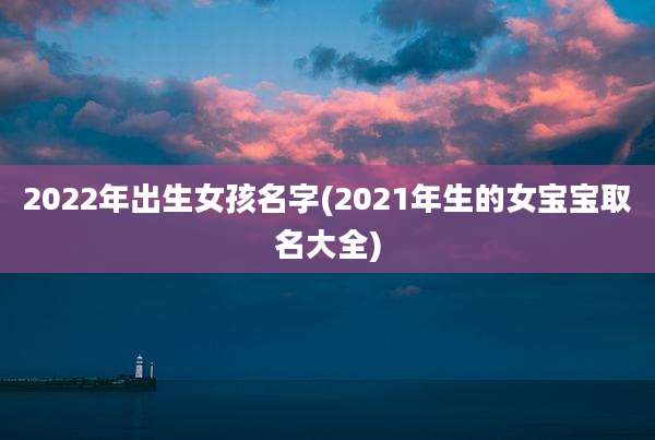 2022年出生女孩名字(2021年生的女宝宝取名大全)
