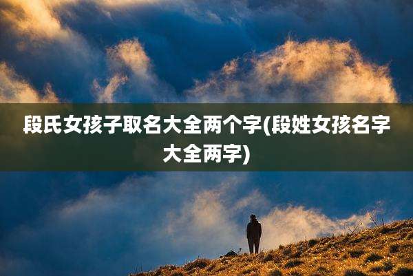 段氏女孩子取名大全两个字(段姓女孩名字大全两字)