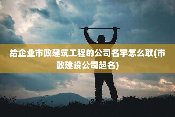 给企业市政建筑工程的公司名字怎么取(市政建设公司起名)