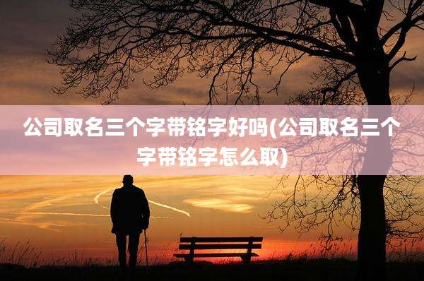 公司取名三个字带铭字好吗(公司取名三个字带铭字怎么取)