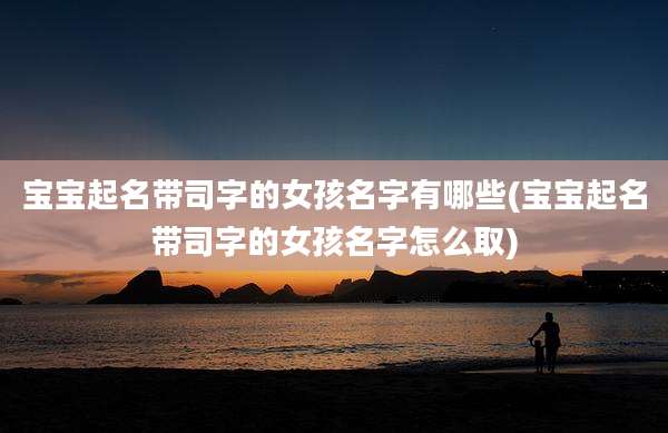 宝宝起名带司字的女孩名字有哪些(宝宝起名带司字的女孩名字怎么取)