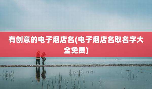 有创意的电子烟店名(电子烟店名取名字大全免费)