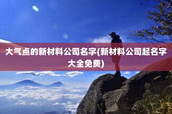 大气点的新材料公司名字(新材料公司起名字大全免费)