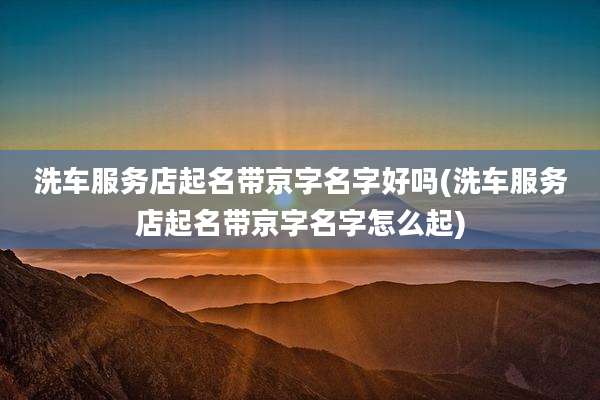 洗车服务店起名带京字名字好吗(洗车服务店起名带京字名字怎么起)