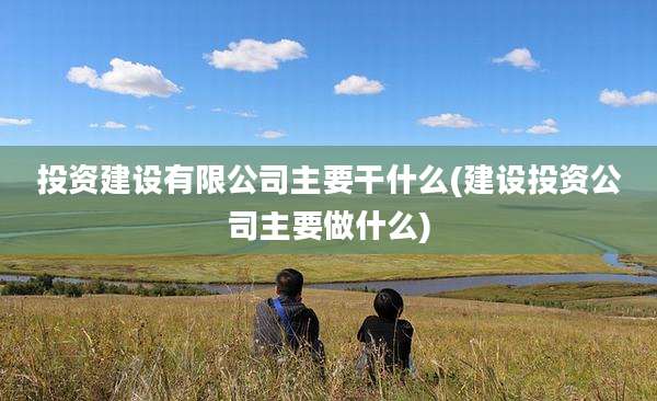 投资建设有限公司主要干什么(建设投资公司主要做什么)