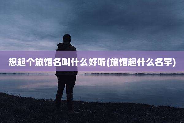 想起个旅馆名叫什么好听(旅馆起什么名字)