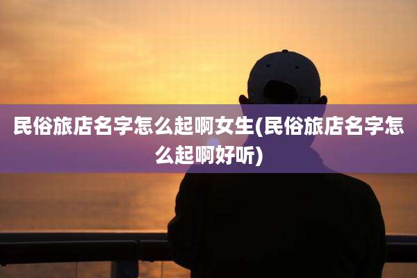 民俗旅店名字怎么起啊女生(民俗旅店名字怎么起啊好听)