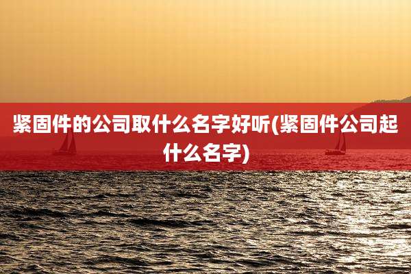 紧固件的公司取什么名字好听(紧固件公司起什么名字)