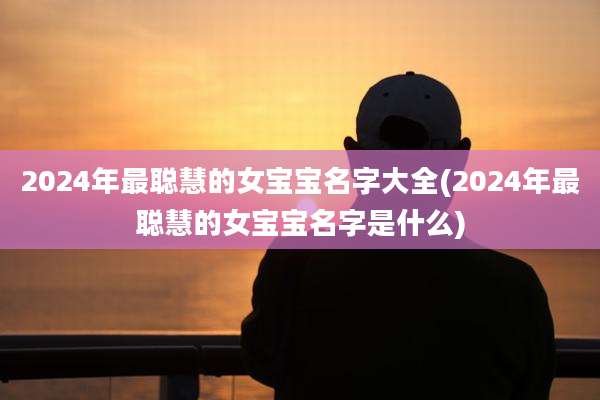 2024年最聪慧的女宝宝名字大全(2024年最聪慧的女宝宝名字是什么)