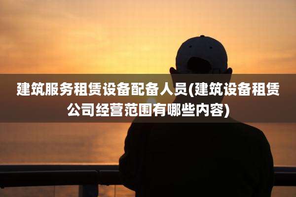 建筑服务租赁设备配备人员(建筑设备租赁公司经营范围有哪些内容)