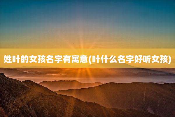 姓叶的女孩名字有寓意(叶什么名字好听女孩)