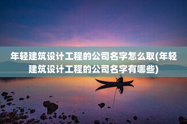 年轻建筑设计工程的公司名字怎么取(年轻建筑设计工程的公司名字有哪些)