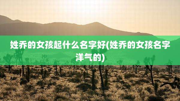 姓乔的女孩起什么名字好(姓乔的女孩名字洋气的)