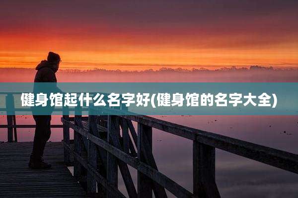 健身馆起什么名字好(健身馆的名字大全)