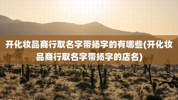 开化妆品商行取名字带扬字的有哪些(开化妆品商行取名字带扬字的店名)