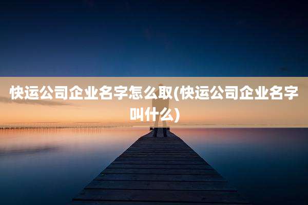 快运公司企业名字怎么取(快运公司企业名字叫什么)