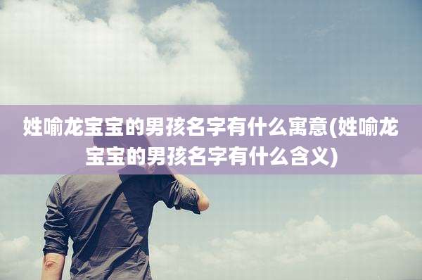 姓喻龙宝宝的男孩名字有什么寓意(姓喻龙宝宝的男孩名字有什么含义)
