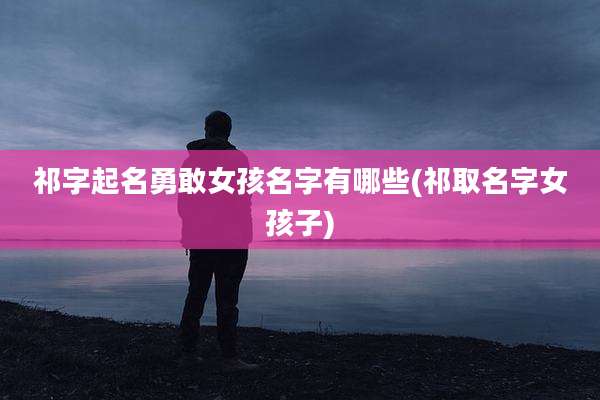祁字起名勇敢女孩名字有哪些(祁取名字女孩子)
