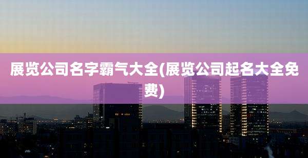展览公司名字霸气大全(展览公司起名大全免费)