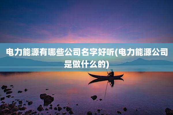 电力能源有哪些公司名字好听(电力能源公司是做什么的)