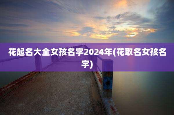 花起名大全女孩名字2024年(花取名女孩名字)