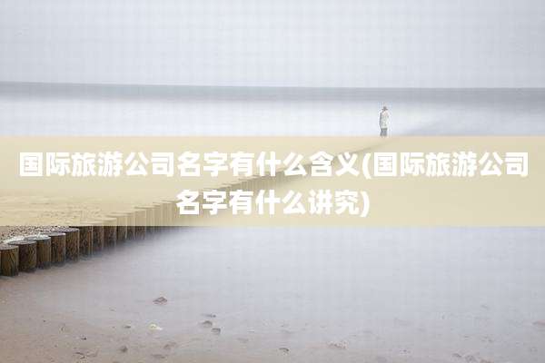国际旅游公司名字有什么含义(国际旅游公司名字有什么讲究)