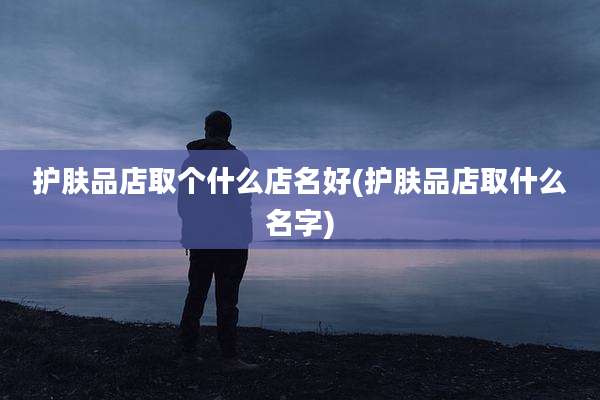 护肤品店取个什么店名好(护肤品店取什么名字)