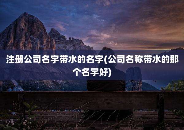 注册公司名字带水的名字(公司名称带水的那个名字好)