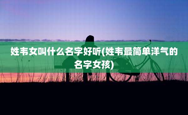 姓韦女叫什么名字好听(姓韦最简单洋气的名字女孩)