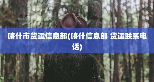 喀什市货运信息部(喀什信息部 货运联系电话)