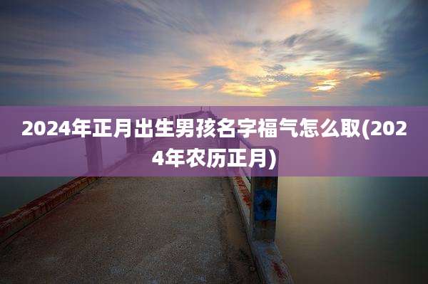 2024年正月出生男孩名字福气怎么取(2024年农历正月)