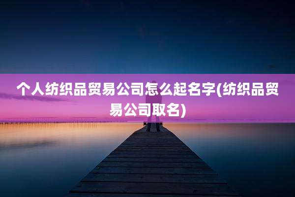 个人纺织品贸易公司怎么起名字(纺织品贸易公司取名)