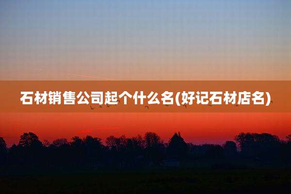 石材销售公司起个什么名(好记石材店名)