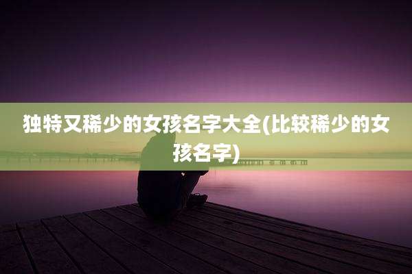 独特又稀少的女孩名字大全(比较稀少的女孩名字)