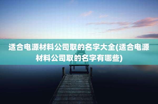 适合电源材料公司取的名字大全(适合电源材料公司取的名字有哪些)