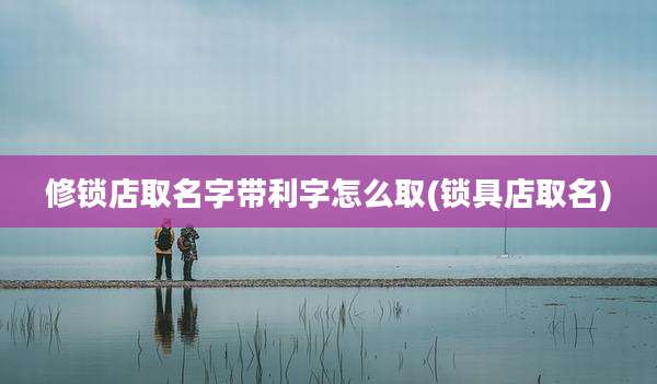 修锁店取名字带利字怎么取(锁具店取名)