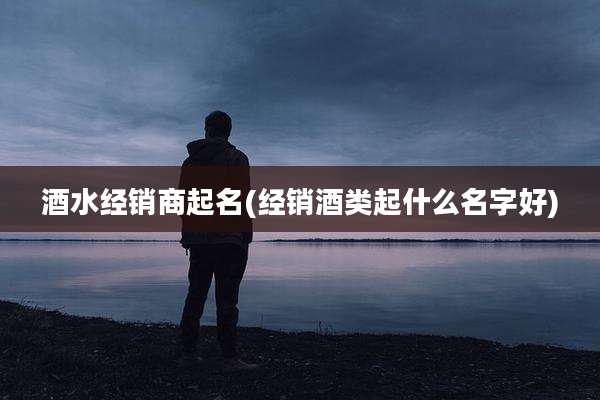 酒水经销商起名(经销酒类起什么名字好)